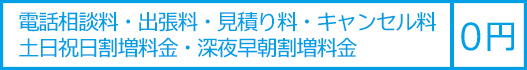 電話相談料・出張料・見積り料・キャンセル料・土日祝日割増料金・深夜早朝割増料金は0円